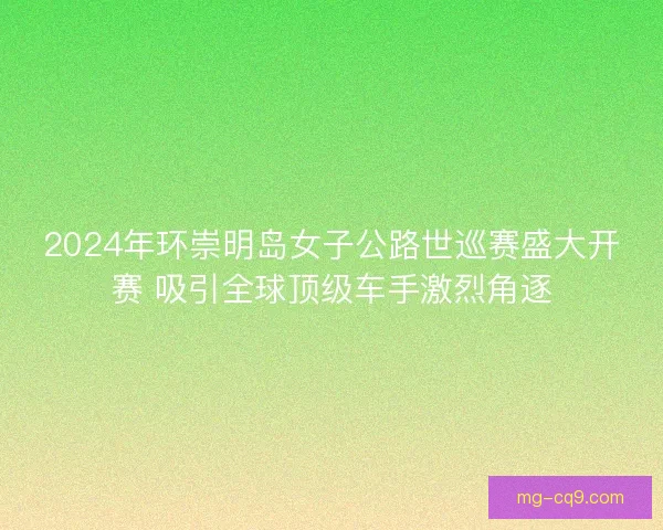 2024年环崇明岛女子公路世巡赛盛大开赛 吸引全球顶级车手激烈角逐
